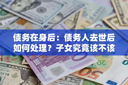 武汉债务在身后：债务人去世后如何处理？子女究竟该不该还钱？