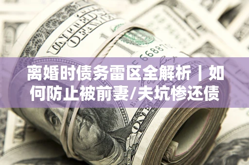 武汉离婚时债务雷区全解析｜如何防止被前妻/夫坑惨还债？