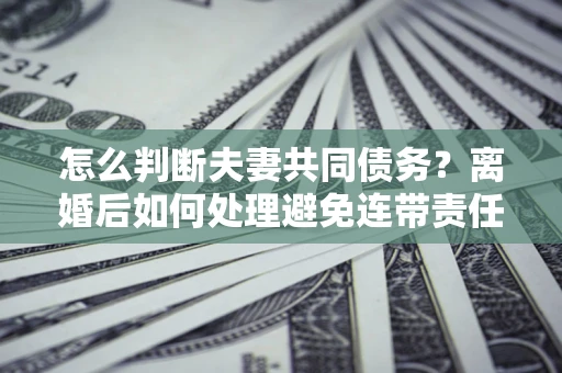 武汉怎么判断夫妻共同债务？离婚后如何处理避免连带责任？